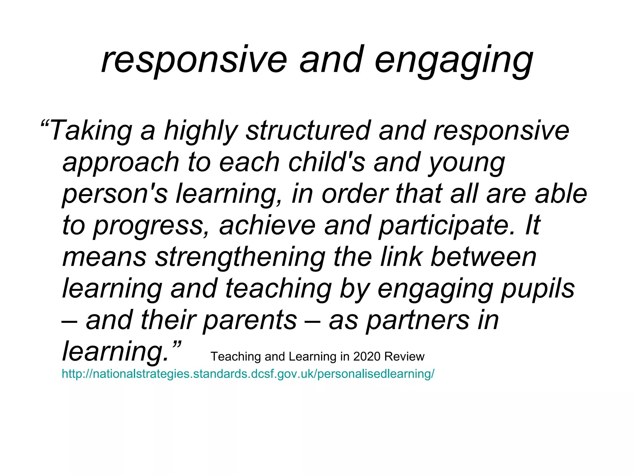 responsive and engaging  “ Taking a highly structured and responsive approach to each child's and young person's learning, in order that all are able to progress, achieve and participate. It means strengthening the link between learning and teaching by engaging pupils – and their parents – as partners in learning.”   Teaching and Learning in 2020 Review  http://nationalstrategies.standards.dcsf.gov.uk/personalisedlearning/ 