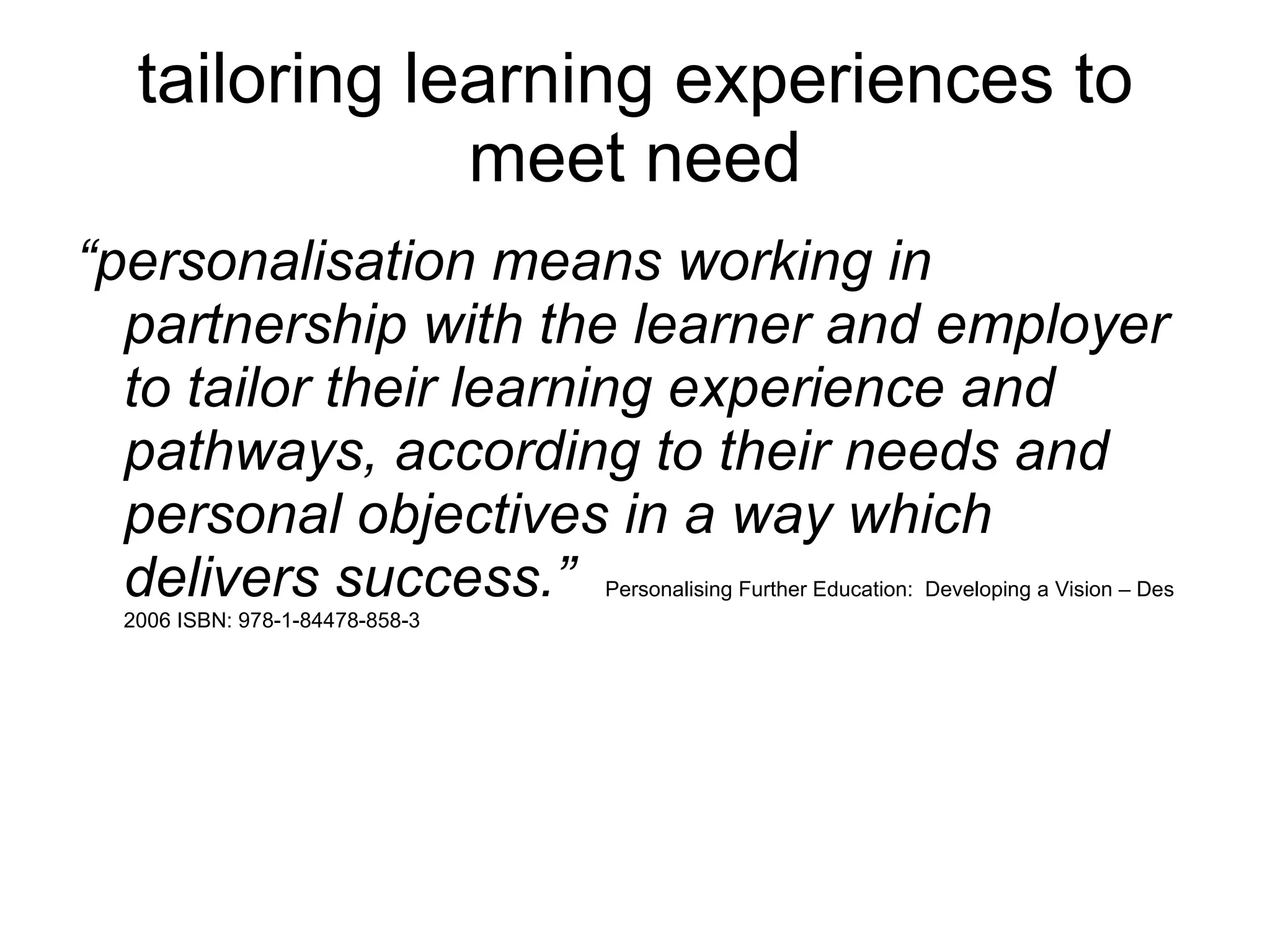 tailoring learning experiences to meet need “ personalisation means working in partnership with the learner and employer to tailor their learning experience and pathways, according to their needs and personal objectives in a way which delivers success.”  Personalising Further Education:  Developing a Vision – Des 2006 ISBN: 978-1-84478-858-3 