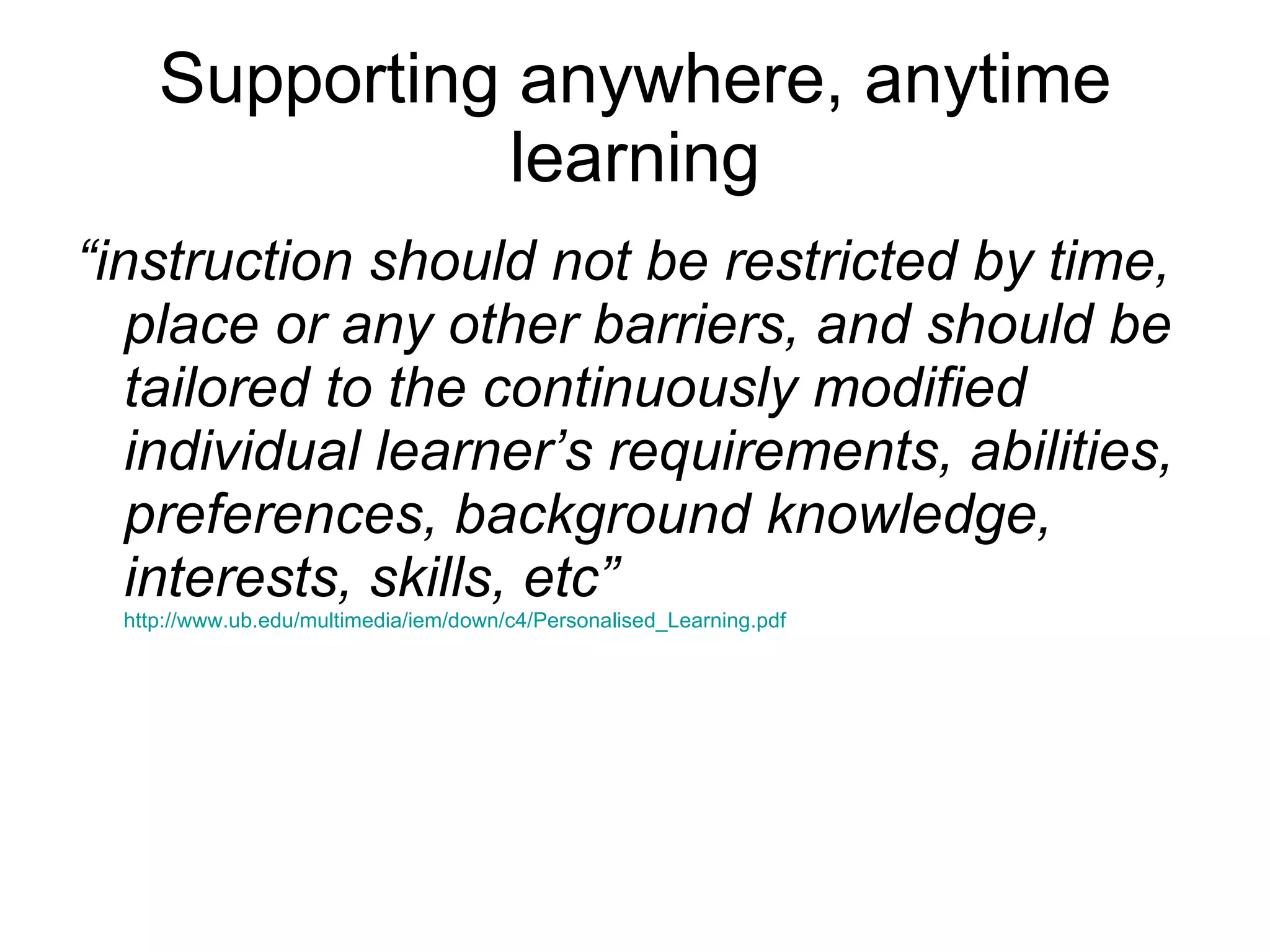 Supporting anywhere, anytime learning “ instruction should not be restricted by time, place or any other barriers, and should be tailored to the continuously modified individual learner’s requirements, abilities, preferences, background knowledge, interests, skills, etc”   http://www.ub.edu/multimedia/iem/down/c4/Personalised_Learning.pdf 