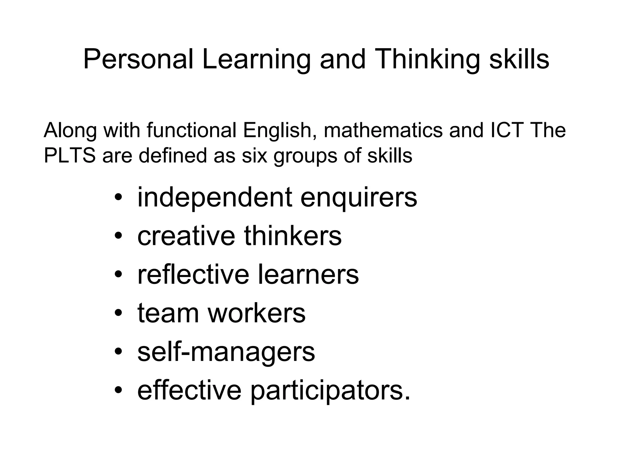Personal Learning and Thinking skills independent enquirers creative thinkers reflective learners team workers self-managers effective participators.  Along with functional English, mathematics and ICT The PLTS are defined as six groups of skills 