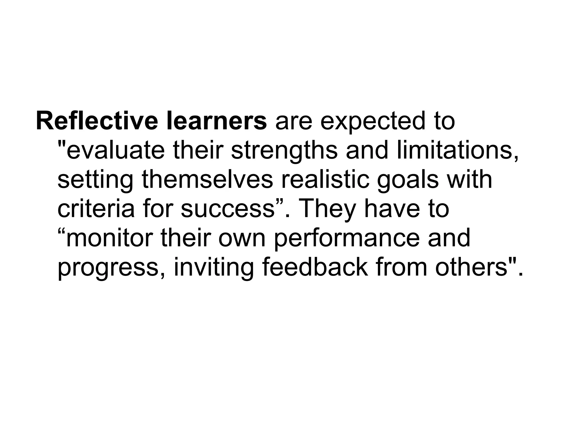 Reflective learners  are expected to &quot;evaluate their strengths and limitations, setting themselves realistic goals with criteria for success”. They have to “monitor their own performance and progress, inviting feedback from others&quot;. 