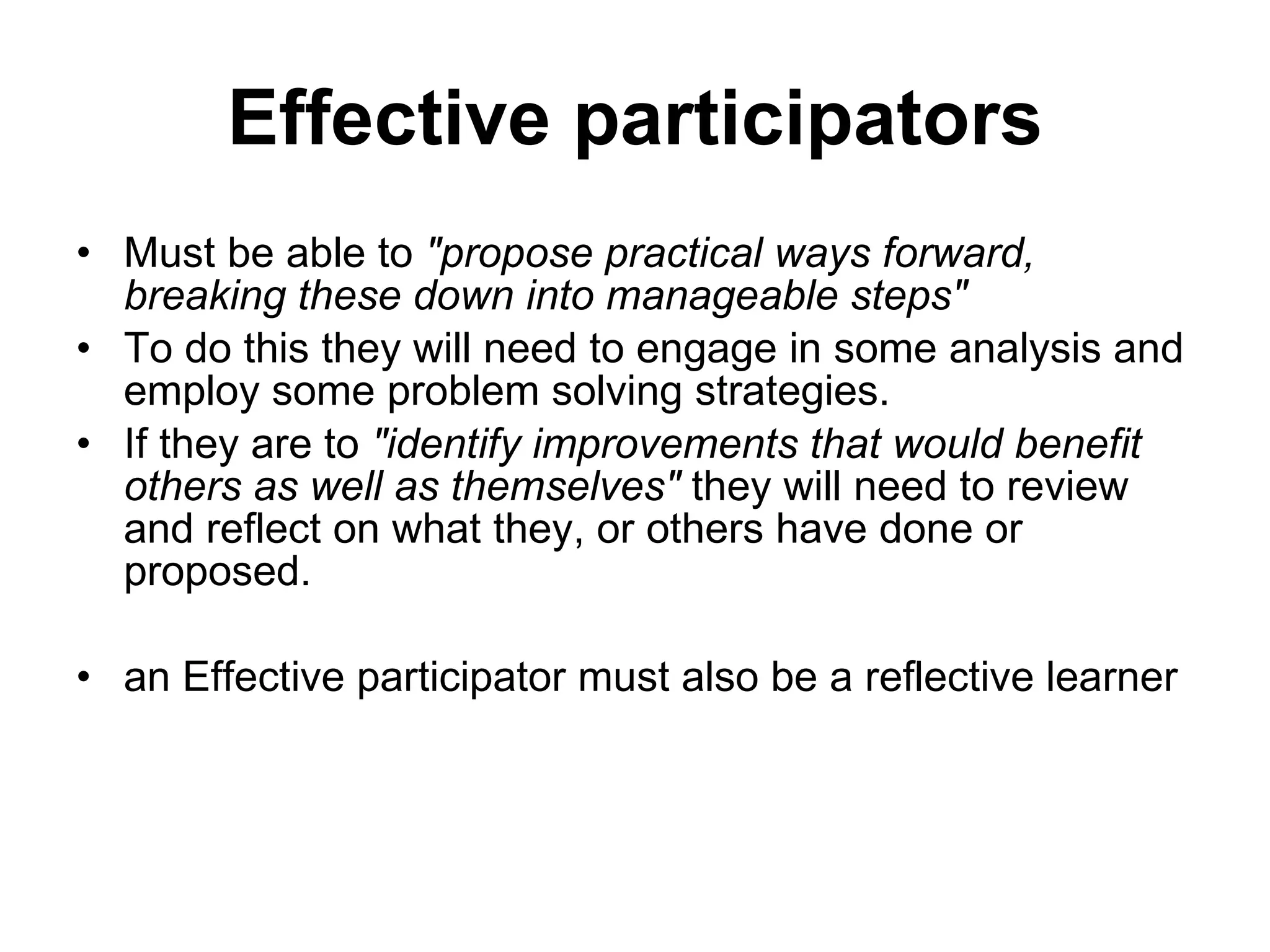 Effective participators Must be able to  &quot;propose practical ways forward, breaking these down into manageable steps&quot;  To do this they will need to engage in some analysis and employ some problem solving strategies.  If they are to  &quot;identify improvements that would benefit others as well as themselves&quot;  they will need to review and reflect on what they, or others have done or  proposed.  an Effective participator must also be a reflective learner 