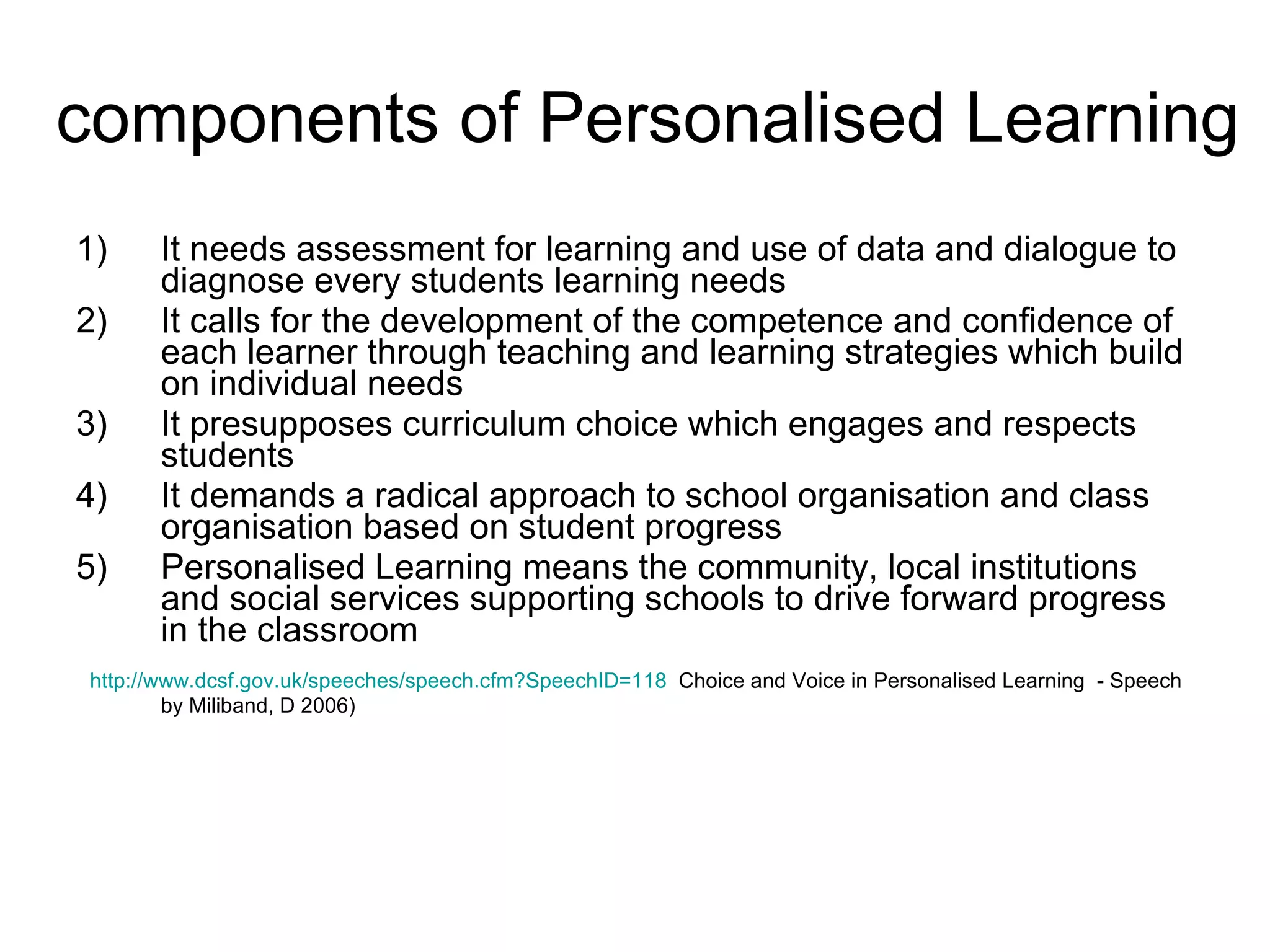 components of Personalised Learning It needs assessment for learning and use of data and dialogue to diagnose every students learning needs It calls for the development of the competence and confidence of each learner through teaching and learning strategies which build on individual needs It presupposes curriculum choice which engages and respects students It demands a radical approach to school organisation and class organisation based on student progress Personalised Learning means the community, local institutions and social services supporting schools to drive forward progress in the classroom http:// www.dcsf.gov.uk/speeches/speech.cfm?SpeechID =118   Choice and Voice in Personalised Learning  - Speech by Miliband, D 2006) 