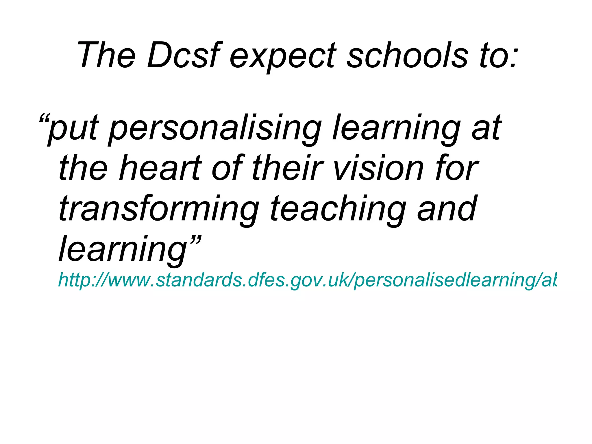 The Dcsf expect schools to: “ put personalising learning at the heart of their vision for transforming teaching and learning”  http://www.standards.dfes.gov.uk/personalisedlearning/about/ 