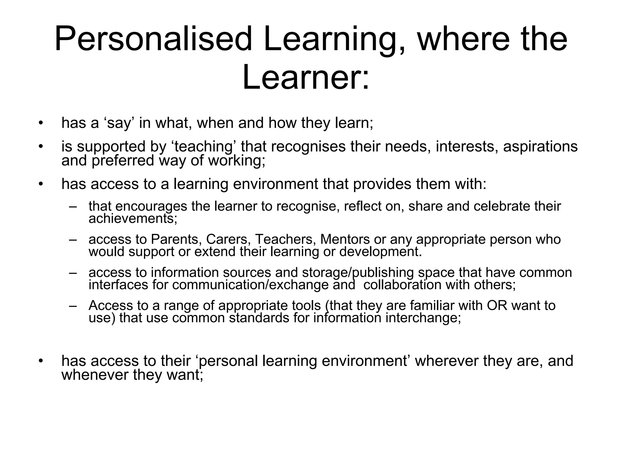 Personalised Learning, where the Learner:  has a ‘say’ in what, when and how they learn; is supported by ‘teaching’ that recognises their needs, interests, aspirations and preferred way of working; has access to a learning environment that provides them with:  that encourages the learner to recognise, reflect on, share and celebrate their achievements;  access to Parents, Carers, Teachers, Mentors or any appropriate person who would support or extend their learning or development.  access to information sources and storage/publishing space that have common interfaces for communication/exchange and  collaboration with others;  Access to a range of appropriate tools (that they are familiar with OR want to use) that use common standards for information interchange;  has access to their ‘personal learning environment’ wherever they are, and whenever they want; 