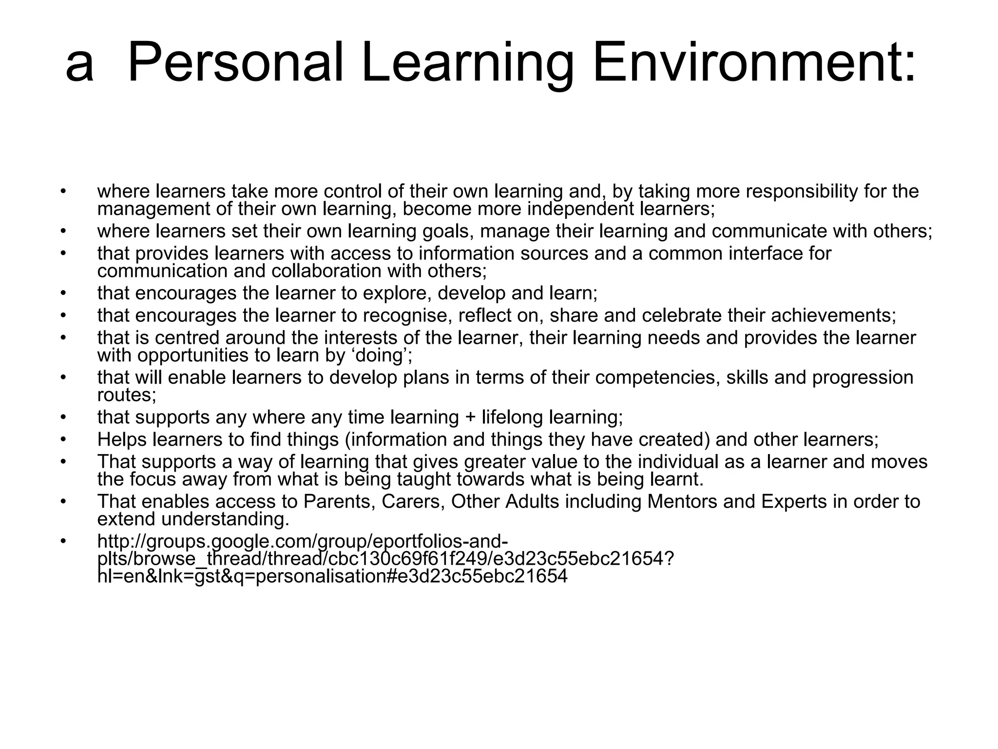a  Personal Learning Environment:  where learners take more control of their own learning and, by taking more responsibility for the management of their own learning, become more independent learners;  where learners set their own learning goals, manage their learning and communicate with others;  that provides learners with access to information sources and a common interface for communication and collaboration with others;  that encourages the learner to explore, develop and learn;  that encourages the learner to recognise, reflect on, share and celebrate their achievements;  that is centred around the interests of the learner, their learning needs and provides the learner with opportunities to learn by ‘doing’;  that will enable learners to develop plans in terms of their competencies, skills and progression routes;  that supports any where any time learning + lifelong learning;  Helps learners to find things (information and things they have created) and other learners;  That supports a way of learning that gives greater value to the individual as a learner and moves the focus away from what is being taught towards what is being learnt.  That enables access to Parents, Carers, Other Adults including Mentors and Experts in order to extend understanding. http://groups.google.com/group/eportfolios-and-plts/browse_thread/thread/cbc130c69f61f249/e3d23c55ebc21654?hl=en&lnk=gst&q=personalisation#e3d23c55ebc21654 