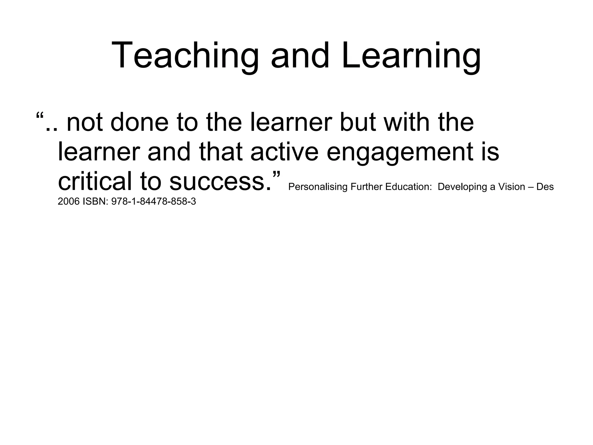 Teaching and Learning “.. not done to the learner but with the learner and that active engagement is critical to success.”  Personalising Further Education:  Developing a Vision – Des 2006 ISBN: 978-1-84478-858-3 