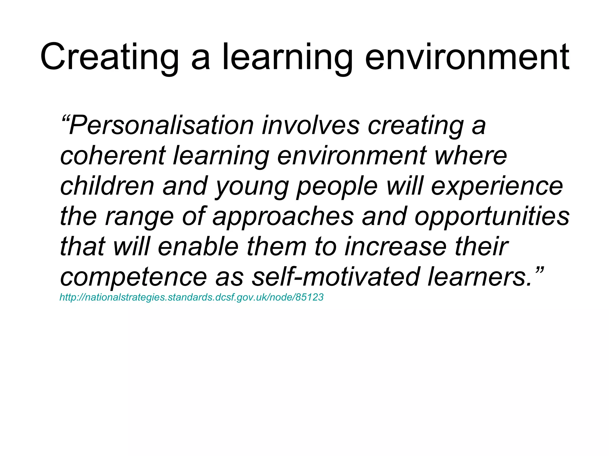 Creating a learning environment “ Personalisation involves creating a coherent learning environment where children and young people will experience the range of approaches and opportunities that will enable them to increase their competence as self-motivated learners.”  http://nationalstrategies.standards.dcsf.gov.uk/node/85123   
