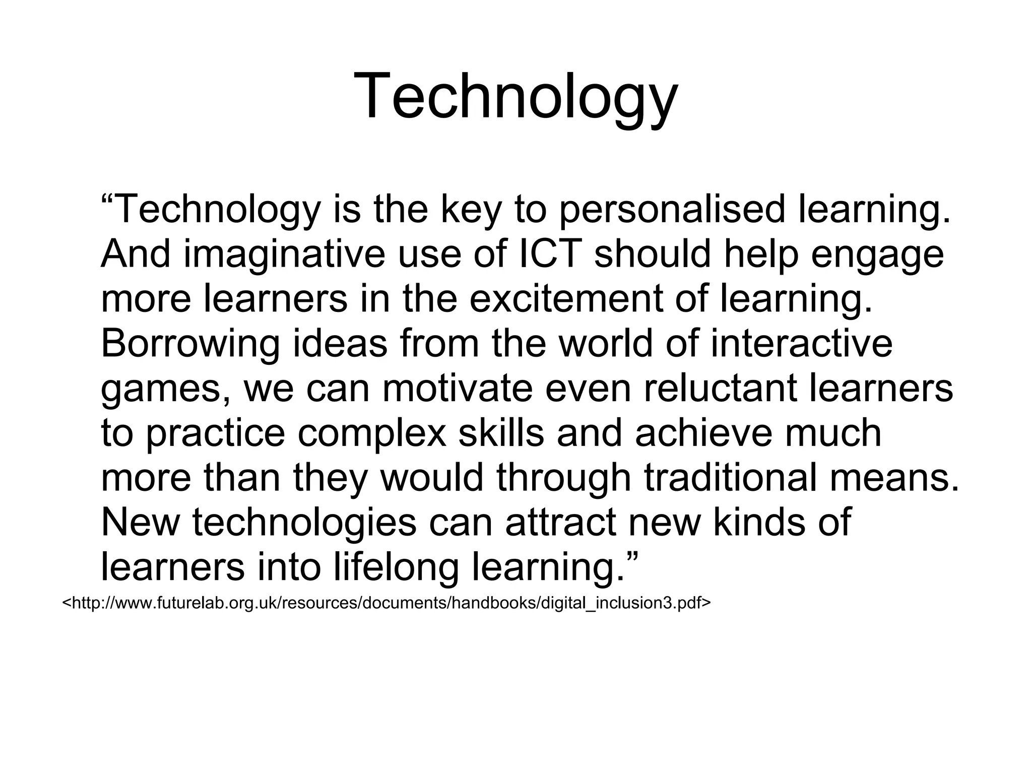 Technology “ Technology is the key to personalised learning. And imaginative use of ICT should help engage more learners in the excitement of learning. Borrowing ideas from the world of interactive games, we can motivate even reluctant learners to practice complex skills and achieve much more than they would through traditional means. New technologies can attract new kinds of learners into lifelong learning.” <http://www.futurelab.org.uk/resources/documents/handbooks/digital_inclusion3.pdf> 