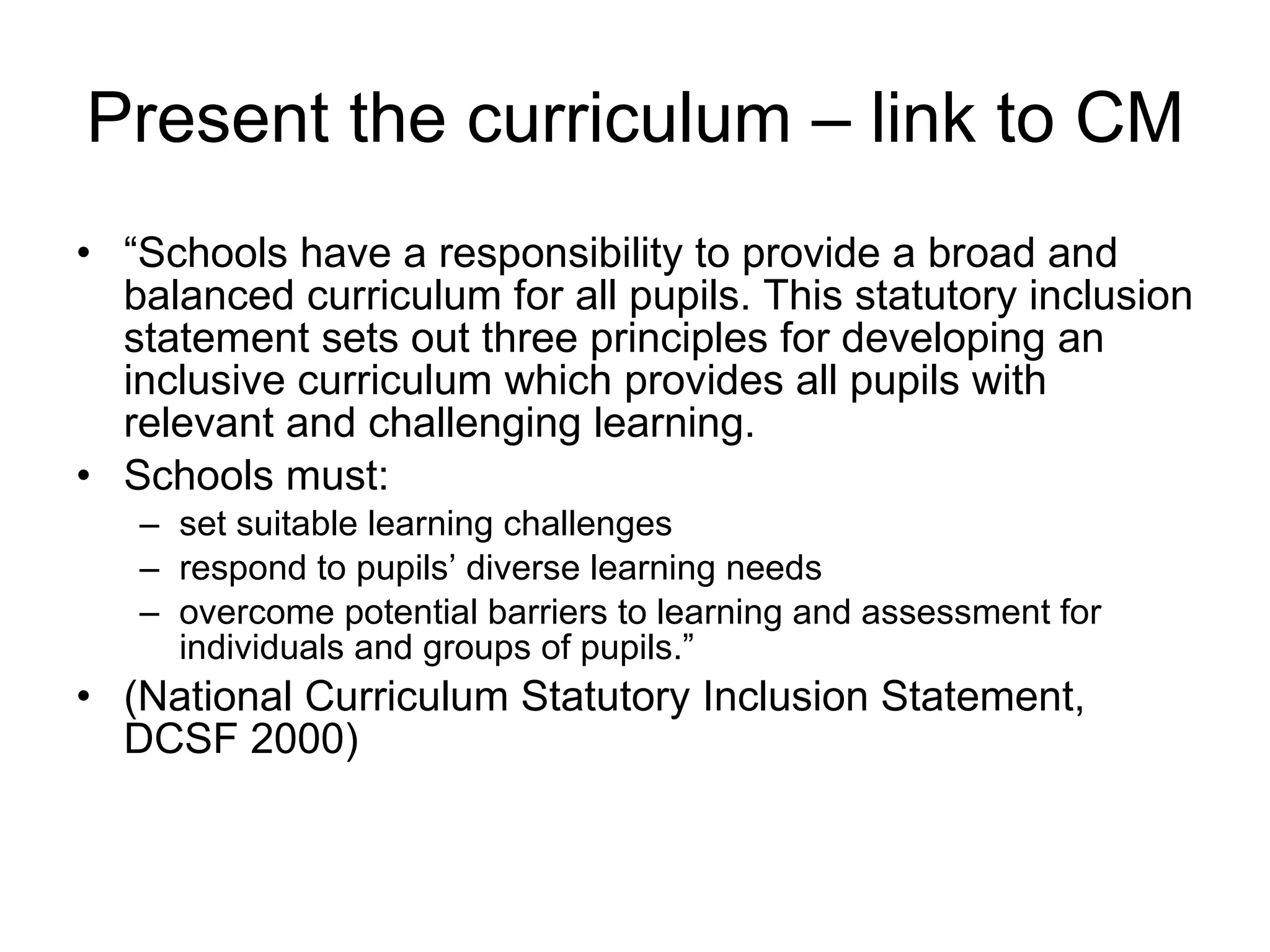 Present the curriculum – link to CM “ Schools have a responsibility to provide a broad and balanced curriculum for all pupils. This statutory inclusion statement sets out three principles for developing an inclusive curriculum which provides all pupils with relevant and challenging learning. Schools must: set suitable learning challenges respond to pupils’ diverse learning needs overcome potential barriers to learning and assessment for individuals and groups of pupils.” (National Curriculum Statutory Inclusion Statement, DCSF 2000) 