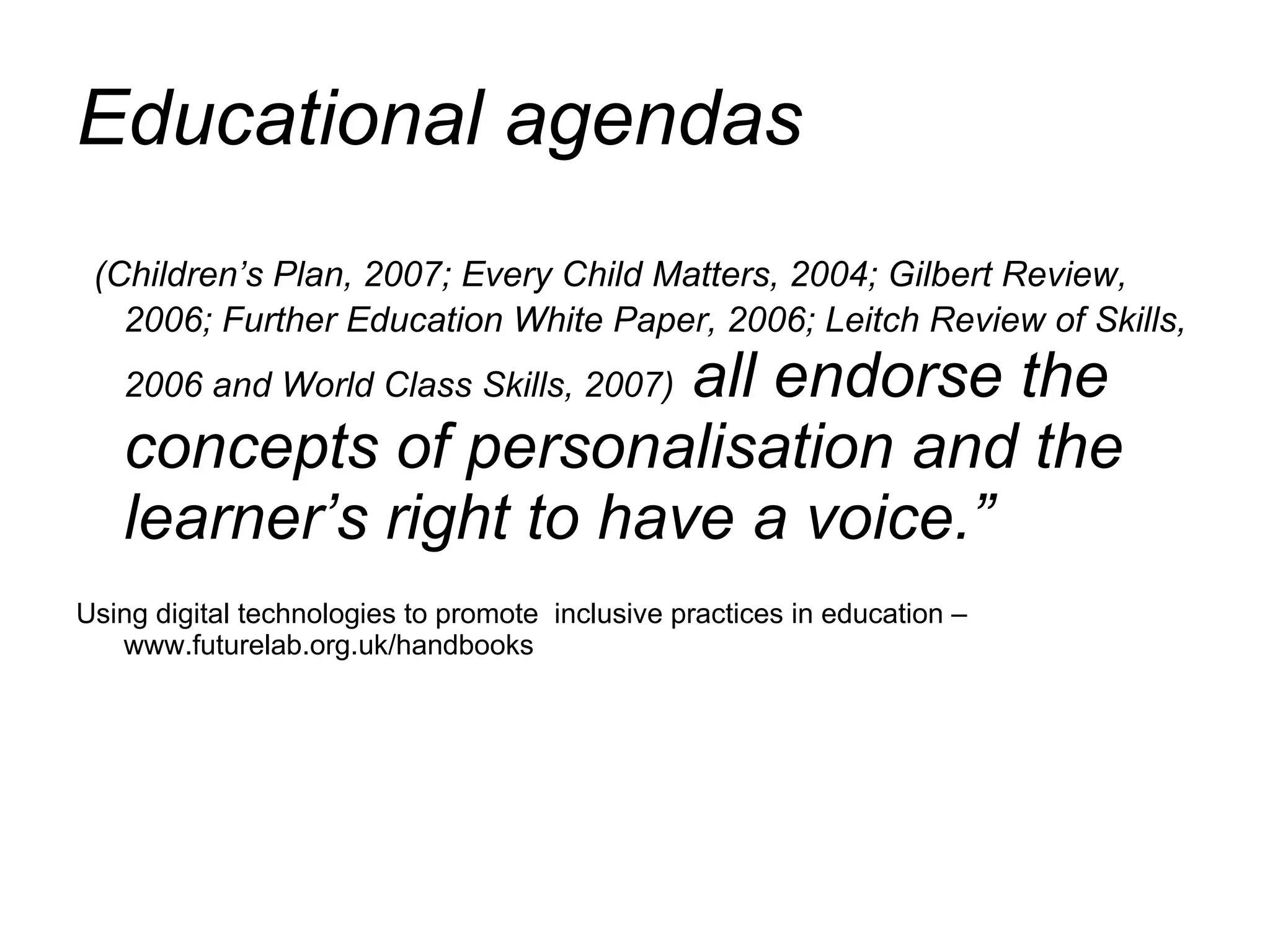 Educational agendas  (Children’s Plan, 2007; Every Child Matters, 2004; Gilbert Review, 2006; Further Education White Paper, 2006; Leitch Review of Skills, 2006 and World Class Skills, 2007)  all endorse the concepts of personalisation and the learner’s right to have a voice.”  Using digital technologies to promote  inclusive practices in education – www.futurelab.org.uk/handbooks 