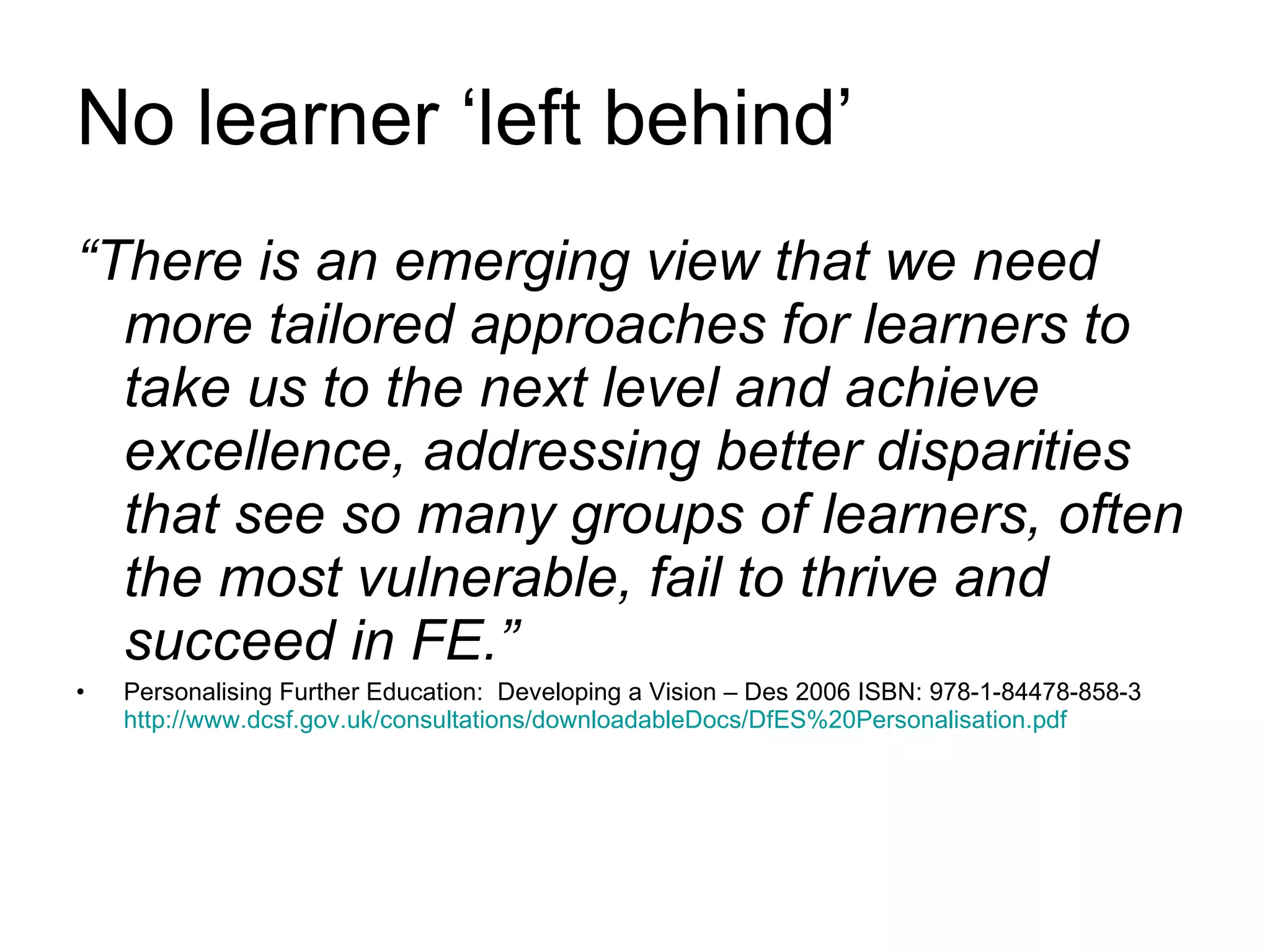 No learner ‘left behind’ “ There is an emerging view that we need more tailored approaches for learners to take us to the next level and achieve excellence, addressing better disparities that see so many groups of learners, often the most vulnerable, fail to thrive and succeed in FE.” Personalising Further Education:  Developing a Vision – Des 2006 ISBN: 978-1-84478-858-3  http://www.dcsf.gov.uk/consultations/downloadableDocs/DfES%20Personalisation.pdf 