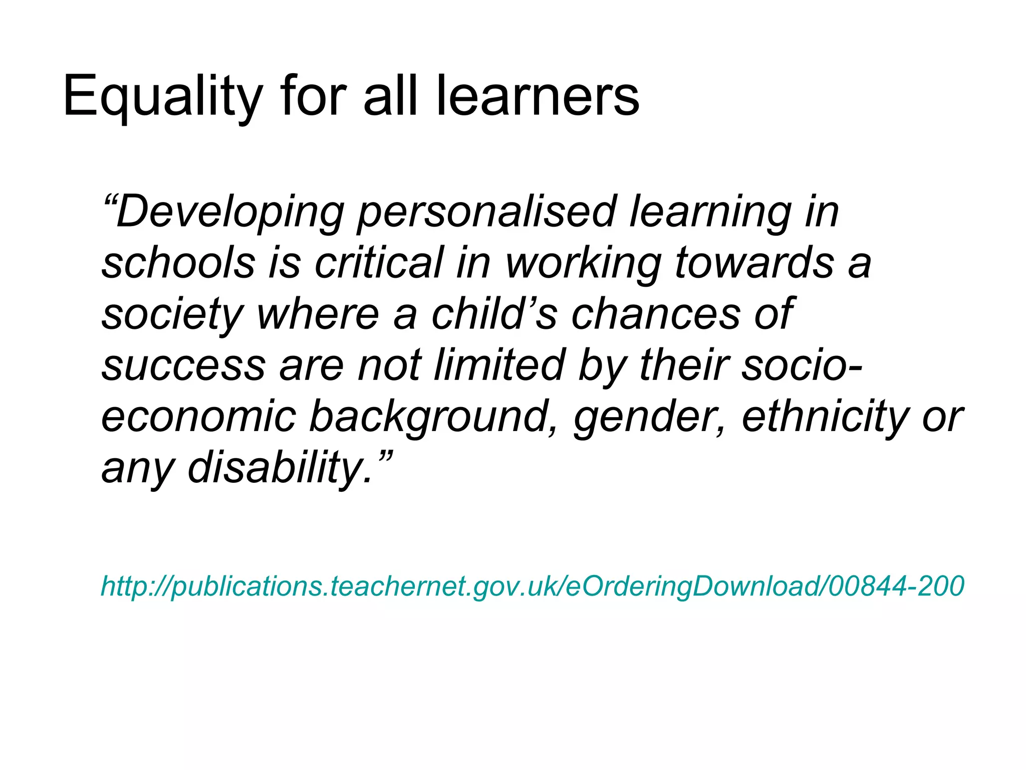 Equality for all learners “ Developing personalised learning in schools is critical in working towards a society where a child’s chances of success are not limited by their socio-economic background, gender, ethnicity or any disability.” http://publications.teachernet.gov.uk/eOrderingDownload/00844-2008DOM-EN.pdf 
