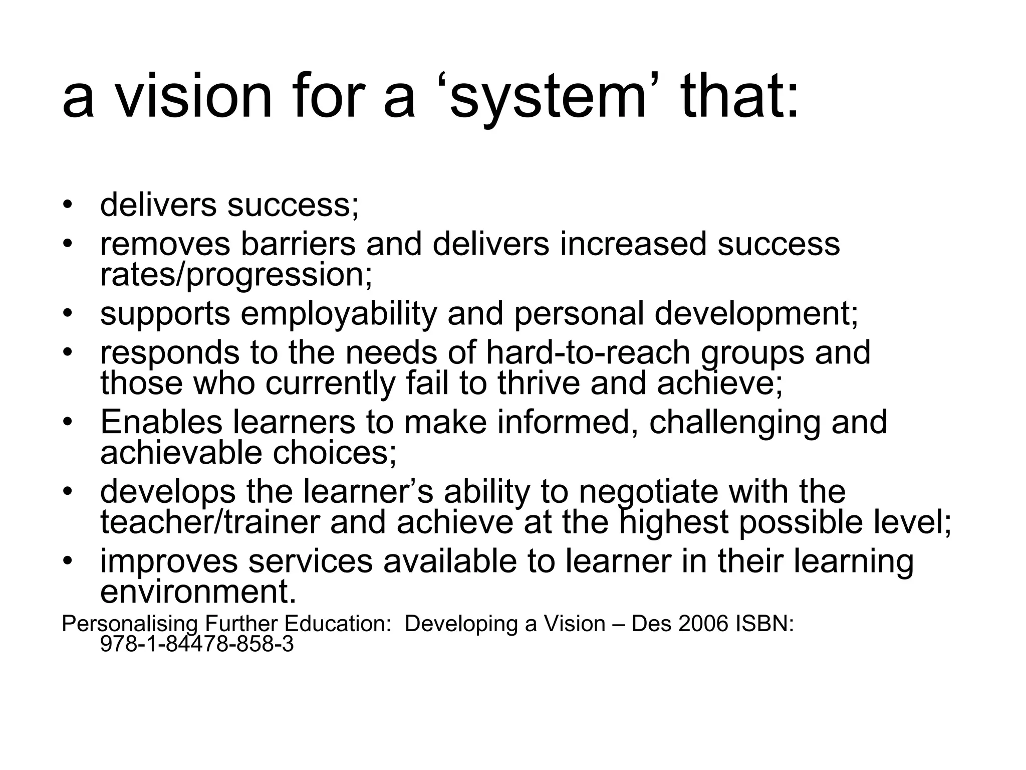 a vision for a ‘system’ that: delivers success; removes barriers and delivers increased success rates/progression;  supports employability and personal development;  responds to the needs of hard-to-reach groups and those who currently fail to thrive and achieve; Enables learners to make informed, challenging and achievable choices;  develops the learner’s ability to negotiate with the teacher/trainer and achieve at the highest possible level; improves services available to learner in their learning environment. Personalising Further Education:  Developing a Vision – Des 2006 ISBN: 978-1-84478-858-3 
