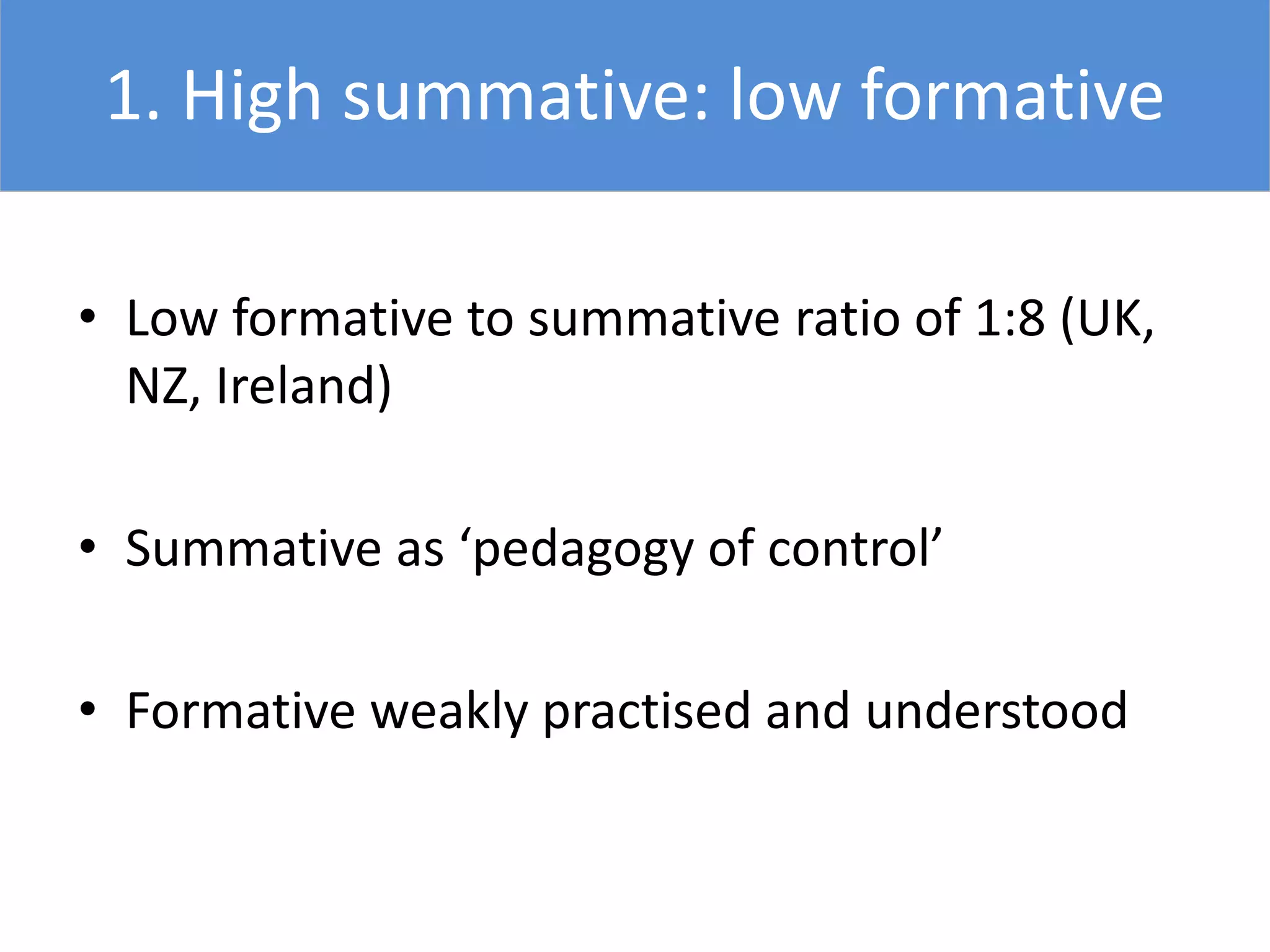 1. High summative: low formative
• Low formative to summative ratio of 1:8 (UK,
NZ, Ireland)
• Summative as ‘pedagogy of control’
• Formative weakly practised and understood
 