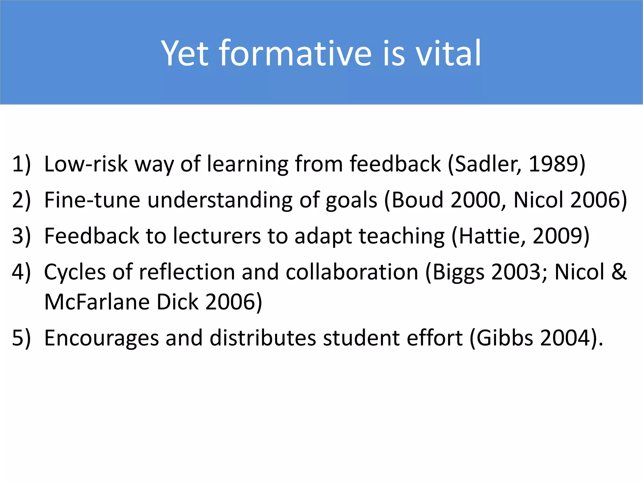 1) Low-risk way of learning from feedback (Sadler, 1989)
2) Fine-tune understanding of goals (Boud 2000, Nicol 2006)
3) Feedback to lecturers to adapt teaching (Hattie, 2009)
4) Cycles of reflection and collaboration (Biggs 2003; Nicol &
McFarlane Dick 2006)
5) Encourages and distributes student effort (Gibbs 2004).
Yet formative is vital
 