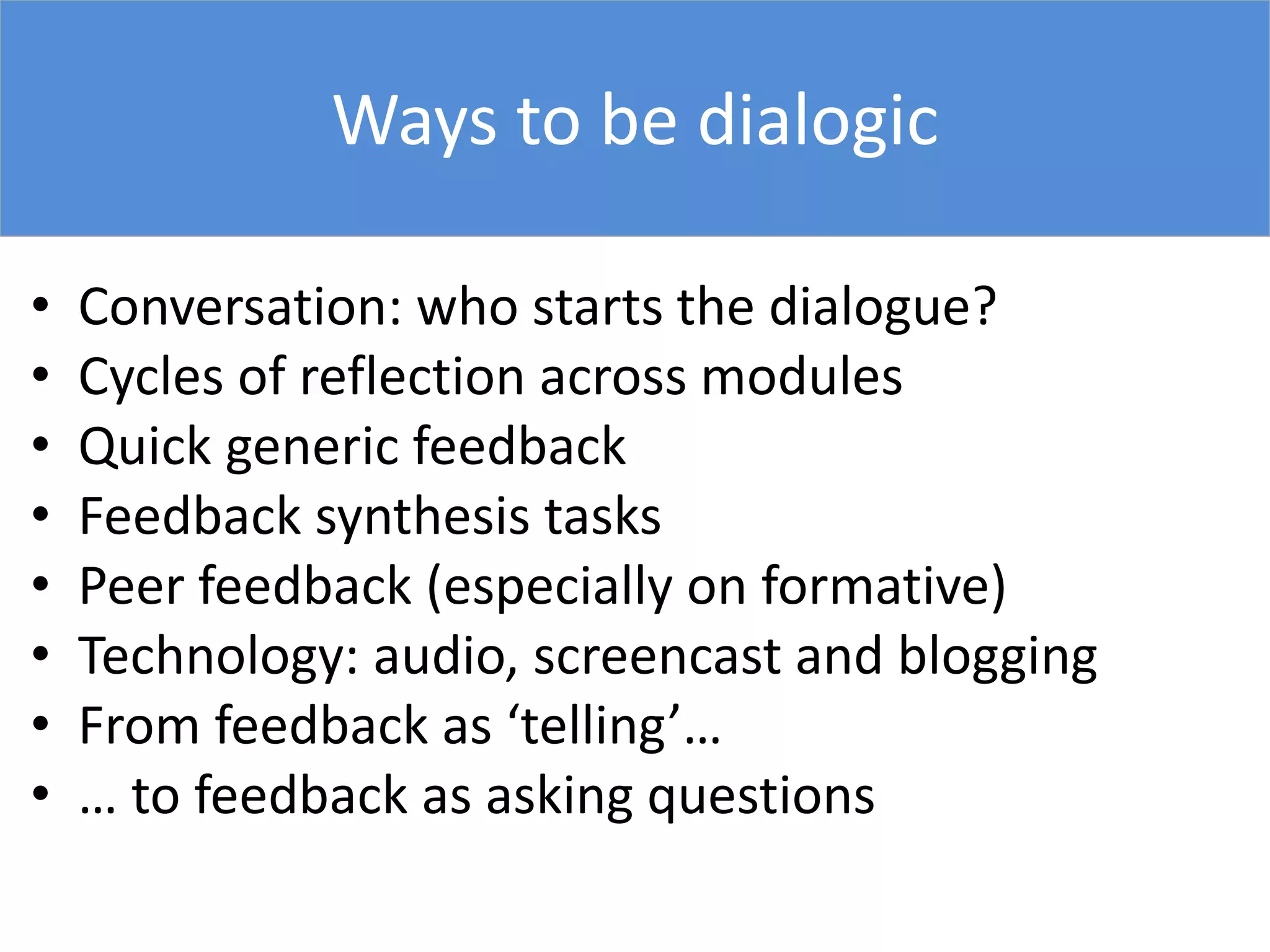 Ways to be dialogic
• Conversation: who starts the dialogue?
• Cycles of reflection across modules
• Quick generic feedback
• Feedback synthesis tasks
• Peer feedback (especially on formative)
• Technology: audio, screencast and blogging
• From feedback as ‘telling’…
• … to feedback as asking questions
 