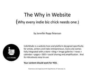 The Why in Website
(Why every indie biz chick needs one.)
                 by Jennifer Rapp Peterson



    IndieMade is a website host and platform designed specifically
    for artists, writers and indie entrepreneurs. Every site comes
    fully integrated with a store + blog + image galleries + news +
    calendar + pages + SEO + social sharing and amplification. And
    its ridiculously easy to use.

    Your content should work for YOU.

        Presentation and images by Jennifer Rapp Peterson, © Teetersaw, Inc.
 