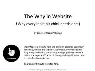 The Why in Website
(Why every indie biz chick needs one.)
                 by Jennifer Rapp Peterson




    IndieMade is a website host and platform designed specifically
    for artists, writers and indie entrepreneurs. Every site comes
    fully integrated with a store + blog + image galleries + news +
    calendar + pages + SEO + social sharing and amplification. And
    its ridiculously easy to use.

    Your content should work for YOU.

        Presentation and images by Jennifer Rapp Peterson, © Teetersaw, Inc.
 