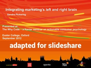 Integrating marketing’s left and right brain
Sandra Pickering

Presented at:
The Why Code – a Kantar seminar on actionable consumer psychology
Exeter College, Oxford
September 2012

adapted for slideshare

 
