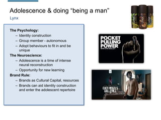 Adolescence & doing “being a man”
Lynx
The Psychology:
– Identity construction
– Group member - autonomous
– Adopt behaviours to fit in and be
unique
The Neuroscience:
– Adolescence is a time of intense
neural reconstruction
– Opportunity for new learning
Brand Rule:
– Brands as Cultural Capital, resources
– Brands can aid identity construction
and enter the adolescent repertoire

 