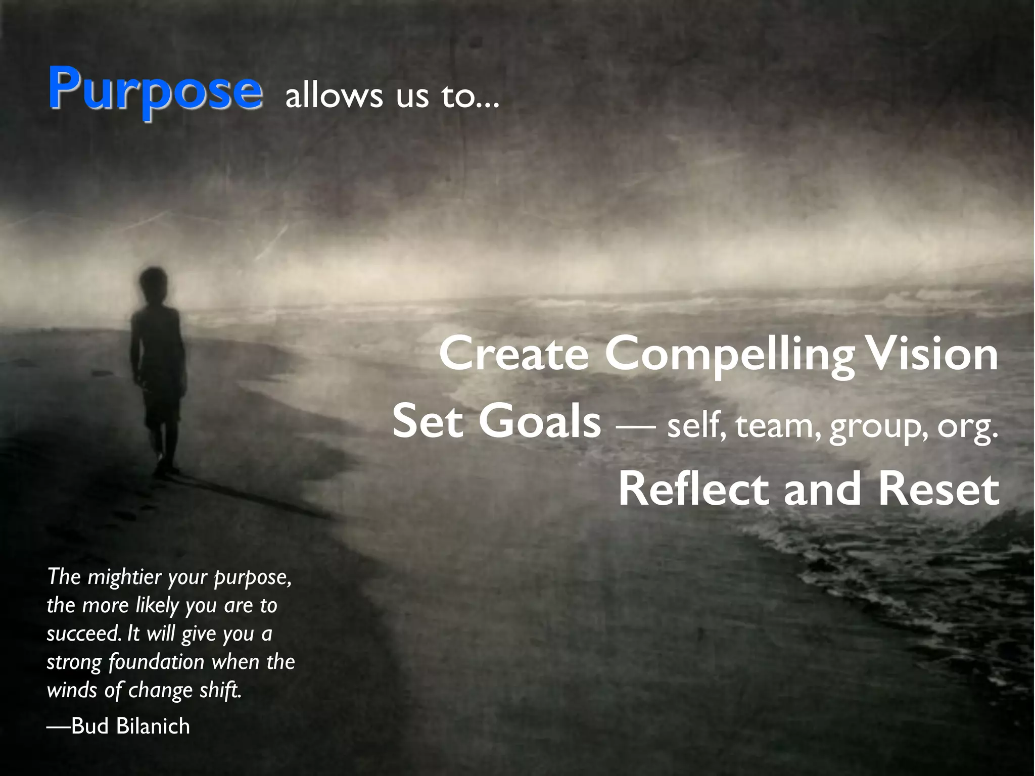 Purpose allows us to...
Create Compelling Vision
Set Goals — self, team, group, org.
Reﬂect and Reset
The mightier your purpose,
the more likely you are to
succeed. It will give you a
strong foundation when the
winds of change shift.
—Bud Bilanich
 
