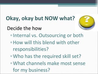 Okay, okay but NOW what? <ul><li>Decide the how </li></ul><ul><ul><li>Internal vs. Outsourcing or both </li></ul></ul><ul>...