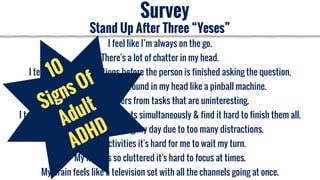 Survey
I feel like I’m always on the go.
There's a lot of chatter in my head.
I tend to answer questions before the person is finished asking the question.
My thoughts bounce around in my head like a pinball machine.
My mind wanders from tasks that are uninteresting.
I tend to work on multiple projects simultaneously & find it hard to finish them all.
I have trouble planning my day due to too many distractions.
In group activities it's hard for me to wait my turn.
My mind is so cluttered it's hard to focus at times.
My brain feels like a television set with all the channels going at once.
Stand Up After Three “Yeses”
10
Signs Of
Adult
ADHD
 