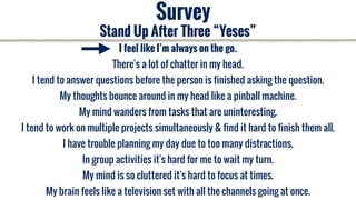 I feel like I’m always on the go.
There's a lot of chatter in my head.
I tend to answer questions before the person is finished asking the question.
My thoughts bounce around in my head like a pinball machine.
My mind wanders from tasks that are uninteresting.
I tend to work on multiple projects simultaneously & find it hard to finish them all.
I have trouble planning my day due to too many distractions.
In group activities it's hard for me to wait my turn.
My mind is so cluttered it's hard to focus at times.
My brain feels like a television set with all the channels going at once.
Survey
Stand Up After Three “Yeses”
 
