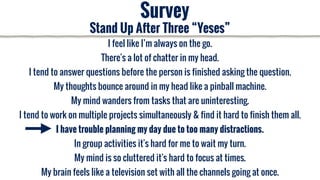 I feel like I’m always on the go.
There's a lot of chatter in my head.
I tend to answer questions before the person is finished asking the question.
My thoughts bounce around in my head like a pinball machine.
My mind wanders from tasks that are uninteresting.
I tend to work on multiple projects simultaneously & find it hard to finish them all.
I have trouble planning my day due to too many distractions.
In group activities it's hard for me to wait my turn.
My mind is so cluttered it's hard to focus at times.
My brain feels like a television set with all the channels going at once.
Survey
Stand Up After Three “Yeses”
 