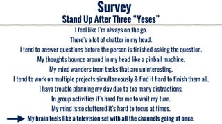 I feel like I’m always on the go.
There's a lot of chatter in my head.
I tend to answer questions before the person is finished asking the question.
My thoughts bounce around in my head like a pinball machine.
My mind wanders from tasks that are uninteresting.
I tend to work on multiple projects simultaneously & find it hard to finish them all.
I have trouble planning my day due to too many distractions.
In group activities it's hard for me to wait my turn.
My mind is so cluttered it's hard to focus at times.
My brain feels like a television set with all the channels going at once.
Survey
Stand Up After Three “Yeses”
 