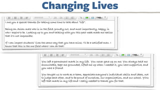 I owe you a special thanks for taking some time to talk about “life”.
Being an Asian male who is in the field, proudly out, and most importantly, happy, is
who I aspire to be. Looking up to you and talking with you this past week made me realize
that it’s not impossible.
If I can impact students’ lives the same way that you have mine, I’ll be a satisfied man. I
know that this is the one field where I can do that!
You left a permanent mark in my life. You never gave up on me. You always held me
accountable, kept me grounded, lifted me up when I needed it, you were supportive, and
you were a friend.
You taught us to work as a team, appreciate everyone’s individual skills and ideas, not
to judge each other, and to be proud of ourselves, our organization, and our school. YOU
left that mark in my life and I really needed to thank you for that.
Changing Lives
 