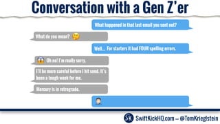 What happened in that last email you sent out?
What do you mean?
Well…
Oh no! I’m really sorry.
I’ll be more careful before I hit send. It’s
been a tough week for me.
SwiftKickHQ.com --- @TomKrieglstein
Mercury is in retrograde.
Conversation with a Gen Z’er
For starters it had FOUR spelling errors.
 