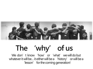 The ‘why’ of us
We don’t know‘how’or‘what’wewilldobut
whateveritwillbe…iteitherwillbea‘history’orwillbea
‘lesson’forthecominggeneration!
 