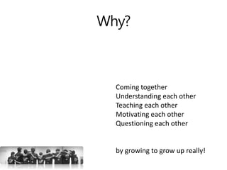 Why?
Coming together
Understanding each other
Teaching each other
Motivating each other
Questioning each other
by growing to grow up really!