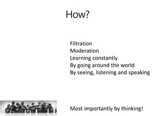 How?
Filtration
Moderation
Learning constantly
By going around the world
By seeing, listening and speaking
Most importantly by thinking!