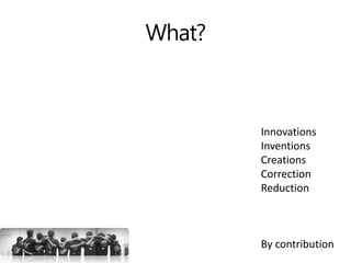 What?
Innovations
Inventions
Creations
Correction
Reduction
By contribution