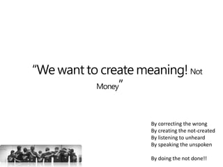 “We want to create meaning! Not
Money”
By correcting the wrong
By creating the not-created
By listening to unheard
By speaking the unspoken
By doing the not done!!