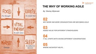 THE WHY OF WORKING AGILE
WHY MORE AND MORE ORGANIZATIONS ARE BECOMING AGILE
02
ADDED VALUE FOR DIFFERENT STAKEHOLDERS
03
IT ALL STARTS WITH HAVING DIFFERENT CONVERSATIONS
04
For thought To create flow
Change
To reflect &
recover
To add value
WHERE INCONTEXT HELPS…
05
By: Stanley Wylenzek
 