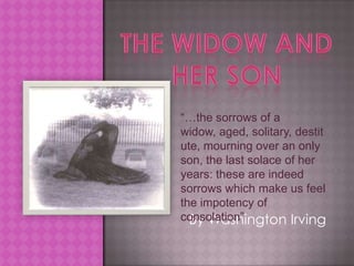 The widow and her son “…the sorrows of a widow, aged, solitary, destitute, mourning over an only son, the last solace of her years: these are indeed sorrows which make us feel the impotency of consolation” By Washington Irving 