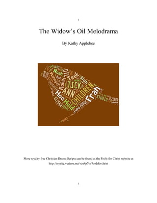 1



            The Widow’s Oil Melodrama
                               By Kathy Applebee




More royalty free Christian Drama Scripts can be found at the Fools for Christ website at
                    http://mysite.verizon.net/vze4p7te/foolsforchrist




                                            1
 