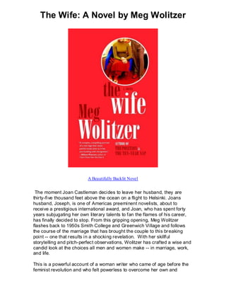 The Wife: A Novel by Meg Wolitzer




                          A Beautifully Backlit Novel


 The moment Joan Castleman decides to leave her husband, they are
thirty-five thousand feet above the ocean on a flight to Helsinki. Joans
husband, Joseph, is one of Americas preeminent novelists, about to
receive a prestigious international award, and Joan, who has spent forty
years subjugating her own literary talents to fan the flames of his career,
has finally decided to stop. From this gripping opening, Meg Wolitzer
flashes back to 1950s Smith College and Greenwich Village and follows
the course of the marriage that has brought the couple to this br eaking
point -- one that results in a shocking revelation. With her skillful
storytelling and pitch-perfect observations, Wolitzer has crafted a wise and
candid look at the choices all men and women make -- in marriage, work,
and life.

This is a powerful account of a woman writer who came of age before the
feminist revolution and who felt powerless to overcome her own and
 