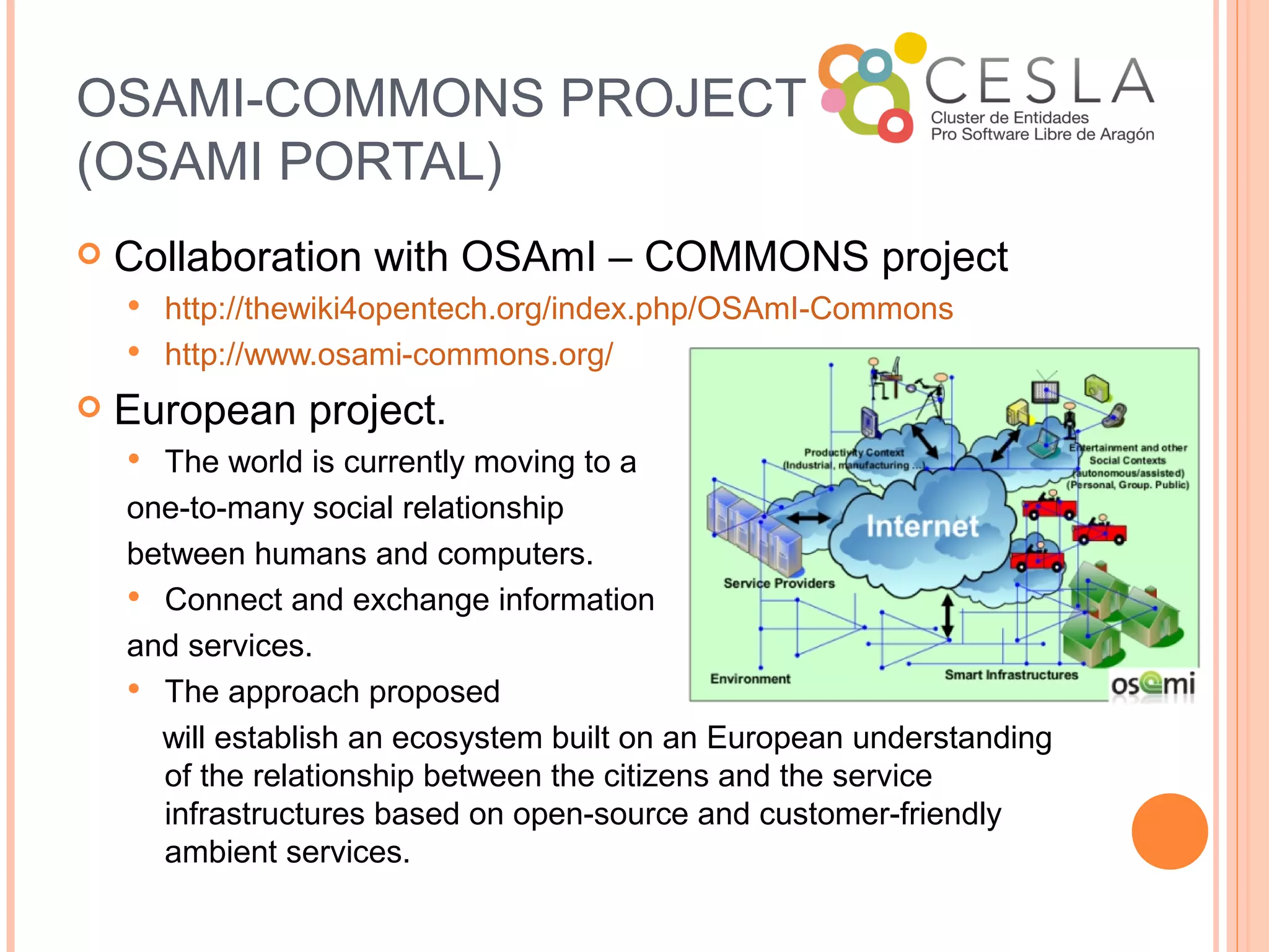 OSAMI-COMMONS PROJECT
(OSAMI PORTAL)
   Collaboration with OSAmI – COMMONS project
     http://thewiki4opentech.org/index.php/OSAmI-Commons
     http://www.osami-commons.org/

   European project.
     The world is currently moving to a
    one-to-many social relationship
    between humans and computers.
     Connect and exchange information

    and services.
     The approach proposed 
      will establish an ecosystem built on an European understanding
      of the relationship between the citizens and the service
      infrastructures based on open-source and customer-friendly
      ambient services.
 