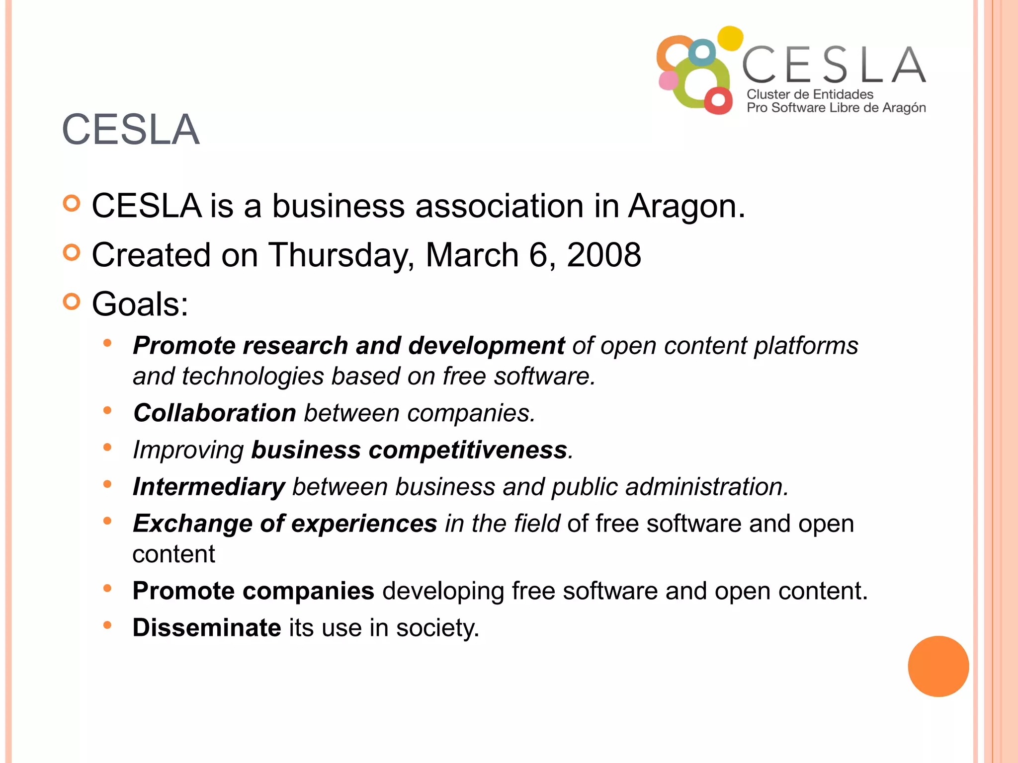 CESLA
 CESLA is a business association in Aragon.
 Created on Thursday, March 6, 2008

 Goals:
       Promote research and development of open content platforms
        and technologies based on free software.
       Collaboration between companies.
       Improving business competitiveness.
       Intermediary between business and public administration.
       Exchange of experiences in the field of free software and open
        content
       Promote companies developing free software and open content.
       Disseminate its use in society.
 