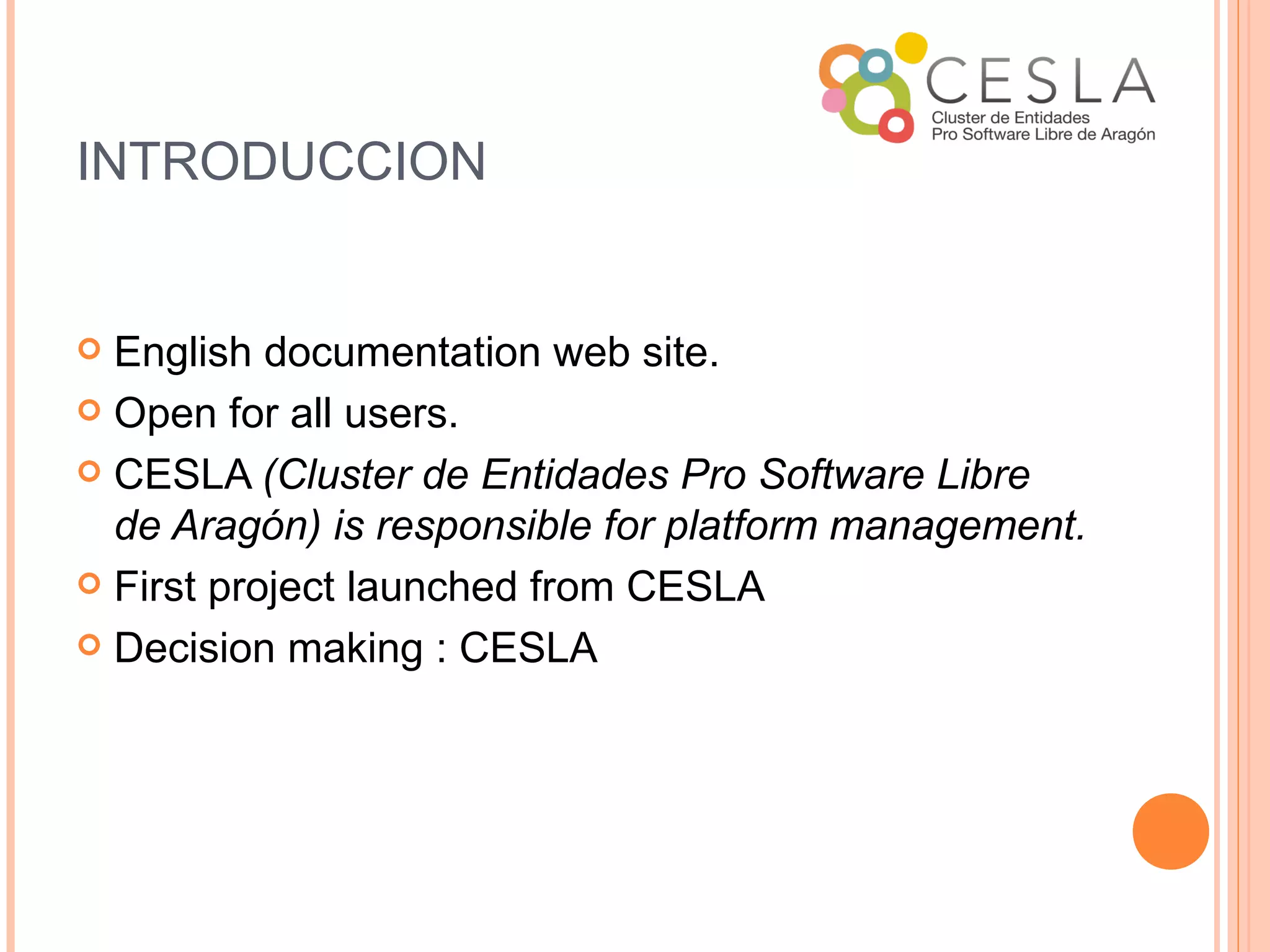 INTRODUCCION


 English documentation web site.
 Open for all users.

 CESLA (Cluster de Entidades Pro Software Libre
  de Aragón) is responsible for platform management.
 First project launched from CESLA

 Decision making : CESLA
 