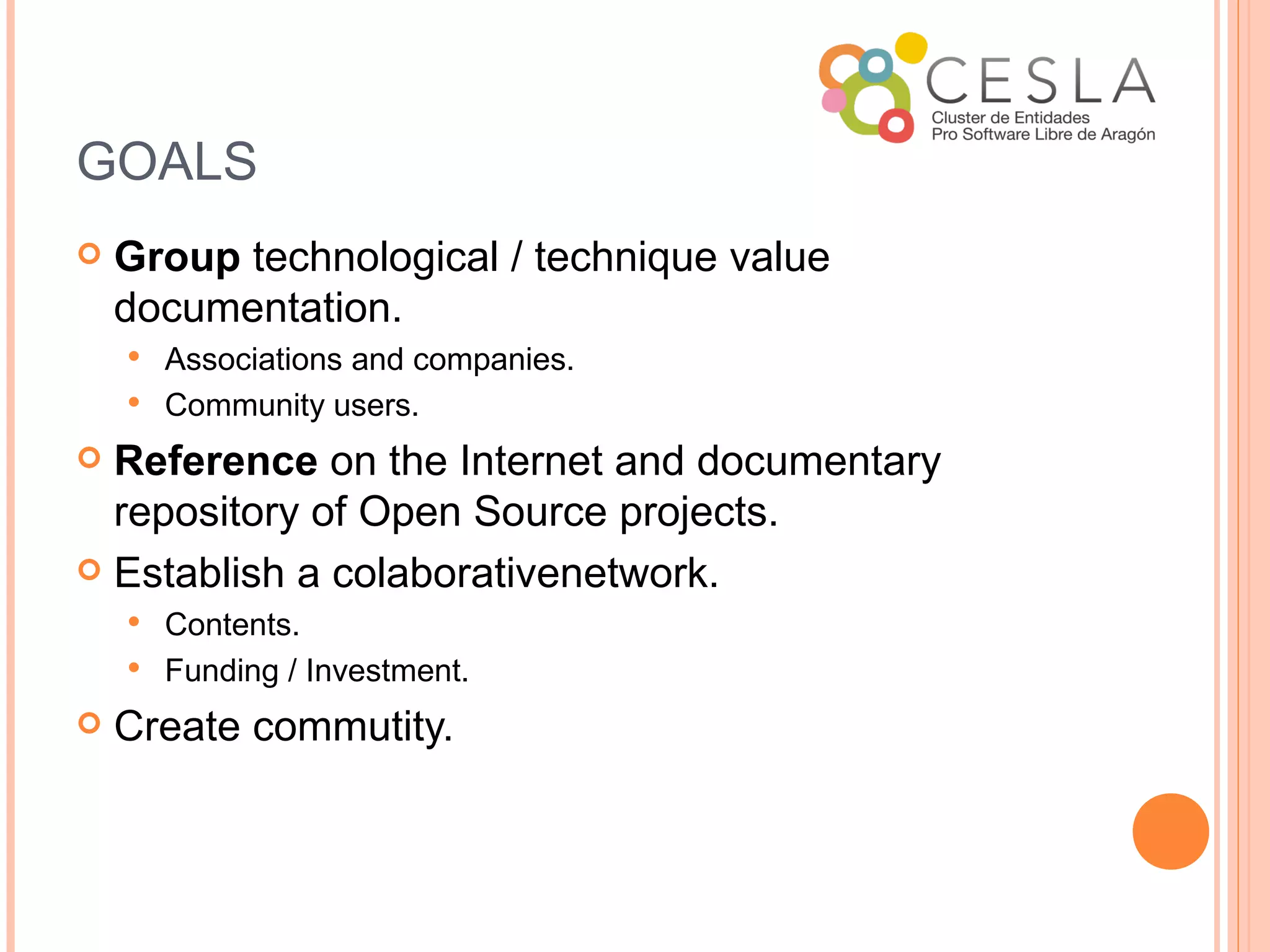 GOALS
   Group technological / technique value
    documentation.
     Associations and companies.
     Community users.

 Reference on the Internet and documentary
  repository of Open Source projects.
 Establish a colaborativenetwork.
     Contents.
     Funding / Investment.

   Create commutity.
 