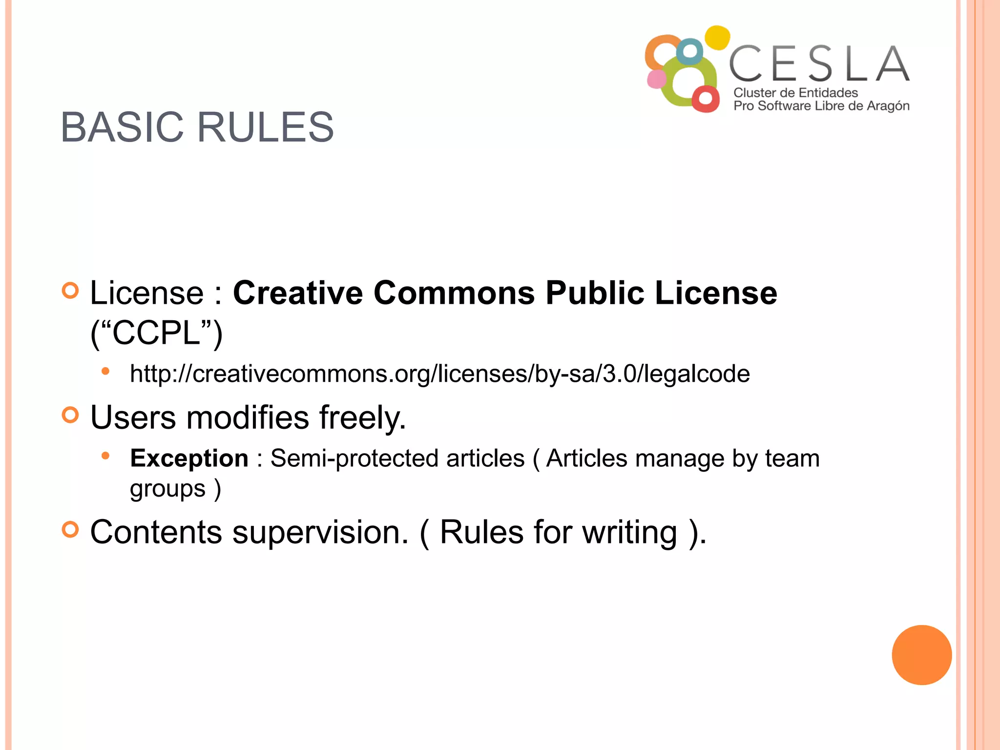 BASIC RULES


   License : Creative Commons Public License
    (“CCPL”)
       http://creativecommons.org/licenses/by-sa/3.0/legalcode
   Users modifies freely.
       Exception : Semi-protected articles ( Articles manage by team
        groups )
   Contents supervision. ( Rules for writing ).
 