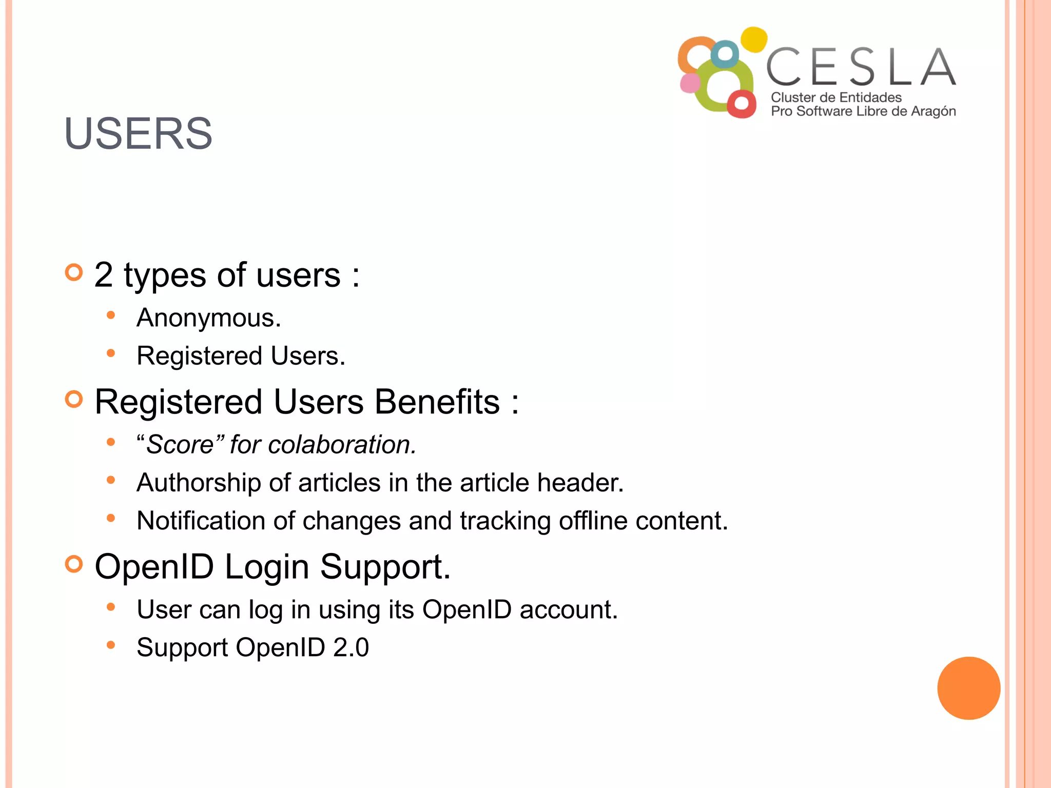 USERS


   2 types of users :
     Anonymous.
     Registered Users.

   Registered Users Benefits :
     “Score” for colaboration.
     Authorship of articles in the article header.
     Notification of changes and tracking offline content.

   OpenID Login Support.
     User can log in using its OpenID account.
     Support OpenID 2.0
 