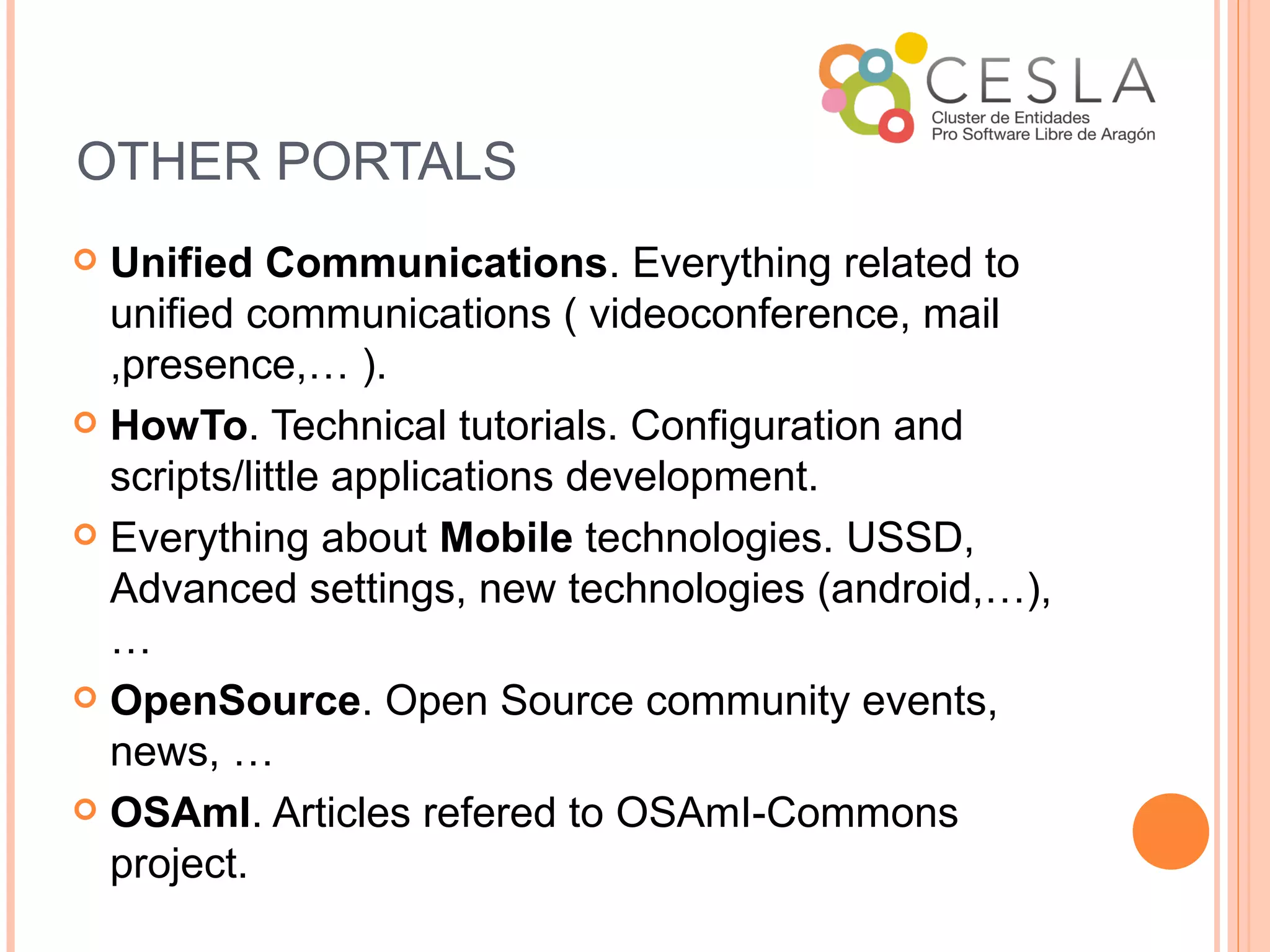 OTHER PORTALS
 Unified Communications. Everything related to
  unified communications ( videoconference, mail
  ,presence,… ).
 HowTo. Technical tutorials. Configuration and
  scripts/little applications development.
 Everything about Mobile technologies. USSD,
  Advanced settings, new technologies (android,…),
  …
 OpenSource. Open Source community events,
  news, …
 OSAmI. Articles refered to OSAmI-Commons
  project.
 
