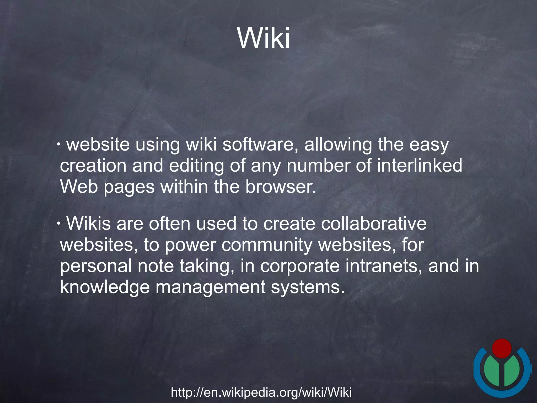 website using wiki software, allowing the easy creation and editing of any number of interlinked Web pages within the browser.  Wikis are often used to create collaborative websites, to power community websites, for personal note taking, in corporate intranets, and in knowledge management systems.  Wiki http://en.wikipedia.org/wiki/Wiki 